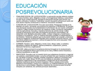 EDUCACIÓN
    POSREVOLUCIONARIA
   FINALIDAD SOCIAL DE LA EDUCACIÓN: La educación escolar debería moldear
    un nuevo hombre, sano, diligente y moral, y homogeneizar hábitos y costumbres
    en bien de la unidad nacional. Impulsar la educación escolar para formar una
    nación unificada y moderna. Federalizar: asumir educación primaria por parte del
    Edo dando mejores condiciones a maestros. Educación socialista.
   FUNCIÓN DE LA EDUCACIÓN: Escuela racionalista: Pedagogía basada en la
    libertad y la razón, formando una juventud sin prejuicios ni fanatismos. El impulso
    a la educación escolar era fundamental en la formación de una nación unificada y
    moderna. Calles impulso formación de maestros rurales. Aunque le interesaban
    más los agricultores. Escuela y maestros factores de cambio social. Calles
    impulsó la educación como pilar de programa económico nacionalista y de
    desarrollo rural. Multiplicó escuelas rurales, civilizar indígenas y modernizar y
    moralizar a la población. Creo un sistema educativo paralelo e independiente a
    los Estados. Cárdenas estipuló que la educación debería ser popular y extensiva
    donde se regalarían profesiones liberales para impulsar educación técnica. funda
    el instituto politécnico nacional y reforzó el papel de Edo como educador 1934
    reforma del articulo 3°
   FORMAR: Hombre, sano, diligente y moral. Coro, dibujo, baile. Lo artístico.
    Moralidad y hábitos de higiene. Valores proletarios: cooperación, justicia,
    liberación femenina y organización.
   EDUCAR: calles promovió la enseñanza técnica hincapié en lo revolucionario,
    dar a los trabajadores libros para luchar por la vida y folletos sobre industrias y
    cultivos impulsando un arte útil.
   MAESTROS: Escuela rural: el maestro tenía que adaptarse al entorno y negociar
    con padres y autoridades locales. La lucha armada hizo que maestros enseñaran
    las 1as letras a tropas o sequitos. Artistas impartieron clases en primarias para
    enseñar coro, baile, dibujo. El 55% era normalista en escuelas municipales.
    Adaptaron reglamentos a las necesidades o exigencias de los educandos.
    Jóvenes misioneros laicos formaron maestros, niños y adultos en la noche.
    Maestros improvisados: crearon sus métodos y su material didáctico con ayuda
    de alumnos y comunidades. Maestros creadores de conciencia para fomentar
    simpatía con cárdenas, los cambios provocan asesinatos…
 