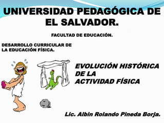 UNIVERSIDAD PEDAGÓGICA DE
      EL SALVADOR.
                 FACULTAD DE EDUCACIÓN.

DESARROLLO CURRICULAR DE
LA EDUCACIÓN FÍSICA.



                           EVOLUCIÓN HISTÓRICA
                           DE LA
                           ACTIVIDAD FÍSICA



                     Lic. Albin Rolando Pineda Borja.
 