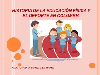 HISTORIA DE LA EDUCACIÓN FÍSICA Y
EL DEPORTE EN COLOMBIA

Imagen tomada de: http://www.carretaeducativa.com/2013/07/descargar-guiaconcurso-docente-para.html

ANA ROSAURA GUTIÉRREZ MARIN

 