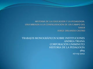 TRABAJOS MONOGRÁFICOS SOBRE INSTITUCIONES
                           ANDREA TRIANA
                 CORPORACIÓN UNIMINUTO
                 HISTORIA DE LA PEDAGOGÍA
                                        5819
                                  07-03-2012
 