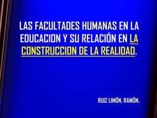 LAS FACULTADES HUMANAS EN LA
EDUCACION Y SU RELACIÓN EN LA
 CONSTRUCCION DE LA REALIDAD.



                   RUIZ LIMÓN, RAMÓN.
 