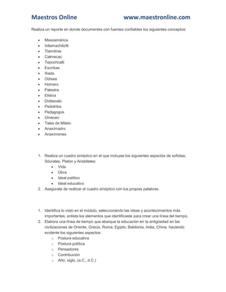 Maestros Online www.maestronline.com
Realiza un reporte en donde documentes con fuentes confiables los siguientes conceptos:
 Mesoamérica
 Ixtlamachiliztli
 Tlamitinie
 Calmecac
 Tepochcalli
 Escribas
 Ilíada
 Odisea
 Homero
 Palestra
 Efebía
 Didáscalo
 Pedotriba
 Pedagogos
 Gineceo
 Tales de Mileto
 Anaximadro
 Anaxímenes
1. Realiza un cuadro sinóptico en el que incluyas los siguientes aspectos de sofistas,
Sócrates, Platón y Aristóteles:
 Vida
 Obra
 Ideal político
 Ideal educativo
2. Asegúrate de realizar el cuadro sinóptico con tus propias palabras.
1. Identifica lo visto en el módulo, seleccionando las ideas y acontecimientos más
importantes, enlista los elementos que identificaste para crear una línea del tiempo.
2. Elabora una línea de tiempo que abarque la educación en la antigüedad en las
civilizaciones de Oriente, Grecia, Roma, Egipto, Babilonia, India, China, haciendo
evidente los siguientes aspectos:
o Postura educativa
o Postura política
o Pensadores
o Contribución
o Año, siglo, (a.C., d.C.)
 