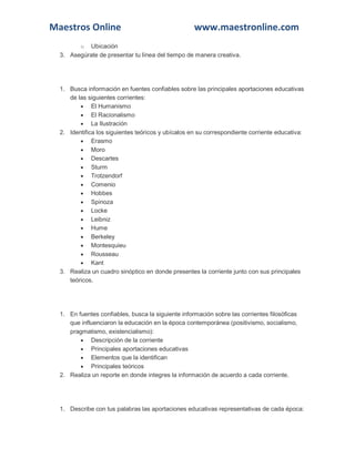 Maestros Online www.maestronline.com
o Ubicación
3. Asegúrate de presentar tu línea del tiempo de manera creativa.
1. Busca información en fuentes confiables sobre las principales aportaciones educativas
de las siguientes corrientes:
 El Humanismo
 El Racionalismo
 La Ilustración
2. Identifica los siguientes teóricos y ubícalos en su correspondiente corriente educativa:
 Erasmo
 Moro
 Descartes
 Sturm
 Trotzendorf
 Comenio
 Hobbes
 Spinoza
 Locke
 Leibniz
 Hume
 Berkeley
 Montesquieu
 Rousseau
 Kant
3. Realiza un cuadro sinóptico en donde presentes la corriente junto con sus principales
teóricos.
1. En fuentes confiables, busca la siguiente información sobre las corrientes filosóficas
que influenciaron la educación en la época contemporánea (positivismo, socialismo,
pragmatismo, existencialismo):
 Descripción de la corriente
 Principales aportaciones educativas
 Elementos que la identifican
 Principales teóricos
2. Realiza un reporte en donde integres la información de acuerdo a cada corriente.
1. Describe con tus palabras las aportaciones educativas representativas de cada época:
 