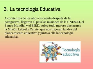 3. La tecnología Educativa 
A comienzos de los años cincuenta después de la 
postguerra, llegaron al país las misiones de la UNESCO, el 
Banco Mundial y el BIRD, sobre todo merece destacarse 
la Misión Lebrel y Currie, que nos trajeran la idea del 
planeamiento educativo y junto a ella la tecnología 
educativa. 
 