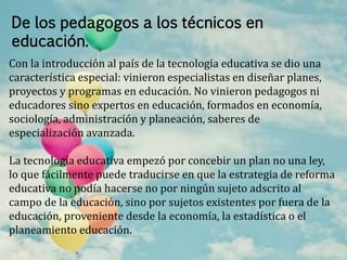 De los pedagogos a los técnicos en 
educación. 
Con la introducción al país de la tecnología educativa se dio una 
característica especial: vinieron especialistas en diseñar planes, 
proyectos y programas en educación. No vinieron pedagogos ni 
educadores sino expertos en educación, formados en economía, 
sociología, administración y planeación, saberes de 
especialización avanzada. 
La tecnología educativa empezó por concebir un plan no una ley, 
lo que fácilmente puede traducirse en que la estrategia de reforma 
educativa no podía hacerse no por ningún sujeto adscrito al 
campo de la educación, sino por sujetos existentes por fuera de la 
educación, proveniente desde la economía, la estadística o el 
planeamiento educación. 
 