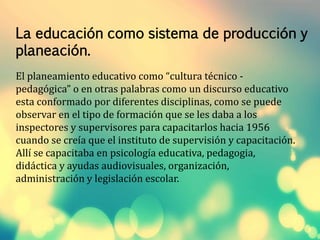 La educación como sistema de producción y 
planeación. 
El planeamiento educativo como “cultura técnico - 
pedagógica” o en otras palabras como un discurso educativo 
esta conformado por diferentes disciplinas, como se puede 
observar en el tipo de formación que se les daba a los 
inspectores y supervisores para capacitarlos hacia 1956 
cuando se creía que el instituto de supervisión y capacitación. 
Allí se capacitaba en psicología educativa, pedagogia, 
didáctica y ayudas audiovisuales, organización, 
administración y legislación escolar. 
