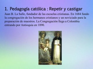 1. Pedagogía católica : Repetir y castigar 
Juan B. La Salle, fundador de las escuelas cristianas. En 1684 fundo 
la congregación de los hermanos cristianos y un noviciado para la 
preparación de maestros. La Congregación llega a Colombia 
entrando por Antioquia en 1890. 
 
