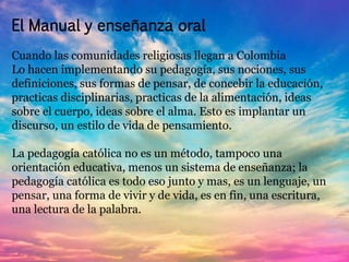 El Manual y enseñanza oral 
Cuando las comunidades religiosas llegan a Colombia 
Lo hacen implementando su pedagogía, sus nociones, sus 
definiciones, sus formas de pensar, de concebir la educación, 
practicas disciplinarias, practicas de la alimentación, ideas 
sobre el cuerpo, ideas sobre el alma. Esto es implantar un 
discurso, un estilo de vida de pensamiento. 
La pedagogía católica no es un método, tampoco una 
orientación educativa, menos un sistema de enseñanza; la 
pedagogía católica es todo eso junto y mas, es un lenguaje, un 
pensar, una forma de vivir y de vida, es en fin, una escritura, 
una lectura de la palabra. 
 