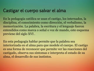 Castigar el cuerpo salvar el alma 
En la pedagogía católica se usan el castigo, los internados, la 
disciplina, el conocimiento como dirección, el verbalismo, la 
memorización. La palabra, la escritura y el lenguaje fueron 
entendidos como marca o señal o voz de mando, este esquema 
previene del siglo XVI . 
En esta pedagogía hablar permite que la palabra sea 
interiorizada en el alma para que modele el cuerpo. El castigo 
es una forma de reconocer que permite ver las reacciones del 
castigado, observa sus síntomas e interpreta el estado de su 
alma, el desarrollo de sus instintos. 
 