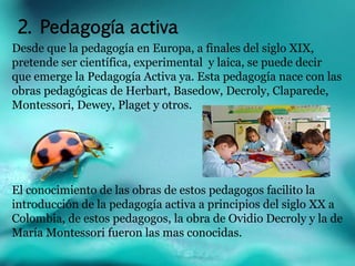 2. Pedagogía activa 
Desde que la pedagogía en Europa, a finales del siglo XIX, 
pretende ser científica, experimental y laica, se puede decir 
que emerge la Pedagogía Activa ya. Esta pedagogía nace con las 
obras pedagógicas de Herbart, Basedow, Decroly, Claparede, 
Montessori, Dewey, Plaget y otros. 
El conocimiento de las obras de estos pedagogos facilito la 
introducción de la pedagogía activa a principios del siglo XX a 
Colombia, de estos pedagogos, la obra de Ovidio Decroly y la de 
María Montessori fueron las mas conocidas. 
 