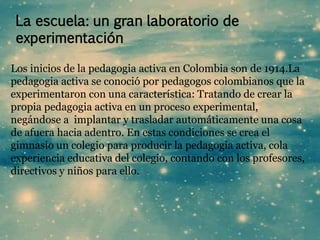 La escuela: un gran laboratorio de 
experimentación 
Los inicios de la pedagogia activa en Colombia son de 1914.La 
pedagogia activa se conoció por pedagogos colombianos que la 
experimentaron con una característica: Tratando de crear la 
propia pedagogia activa en un proceso experimental, 
negándose a implantar y trasladar automáticamente una cosa 
de afuera hacia adentro. En estas condiciones se crea el 
gimnasio un colegio para producir la pedagogia activa, cola 
experiencia educativa del colegio, contando con los profesores, 
directivos y niños para ello. 
 