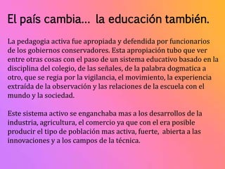 El país cambia… la educación también. 
La pedagogia activa fue apropiada y defendida por funcionarios 
de los gobiernos conservadores. Esta apropiación tubo que ver 
entre otras cosas con el paso de un sistema educativo basado en la 
disciplina del colegio, de las señales, de la palabra dogmatica a 
otro, que se regia por la vigilancia, el movimiento, la experiencia 
extraída de la observación y las relaciones de la escuela con el 
mundo y la sociedad. 
Este sistema activo se enganchaba mas a los desarrollos de la 
industria, agricultura, el comercio ya que con el era posible 
producir el tipo de población mas activa, fuerte, abierta a las 
innovaciones y a los campos de la técnica. 
 