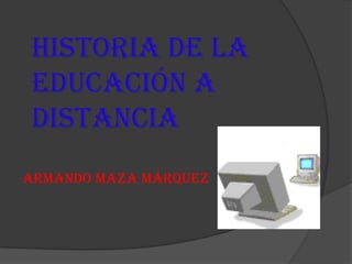 HISTORIA DE LA
EDUCACIÓN A
DISTANCIA
ARMANDO MAZA MÁRQUEZ
 