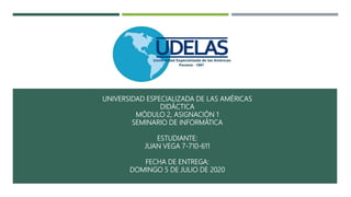 UNIVERSIDAD ESPECIALIZADA DE LAS AMÉRICAS
DIDÁCTICA
MÓDULO 2, ASIGNACIÓN 1
SEMINARIO DE INFORMÁTICA
ESTUDIANTE:
JUAN VEGA 7-710-611
FECHA DE ENTREGA:
DOMINGO 5 DE JULIO DE 2020
 