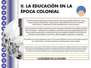 II. LA EDUCACIÓN EN LA
ÉPOCA COLONIAL
El ordenamiento legal que se realizó entre los dos grupos poblacionales de mayor
número (indios y españoles) caracterizó la vida colonial en los dos virreinatos
americanos. La separación en dos repúblicas tuvo varias razones.
La primera fue de carácter económico: para una mejor tributación los indígenas debían
estar censados y "reducidos" en pueblos o rancherías cercanas a alguna parroquia. El
conocimiento exacto de su número permitía al corregidor establecer las formas del
tributo (si es que debían ir a la mina, o debían pagar en especias o contante).
El problema con este registro es que no fue exacto debido a que muchos indios huían de
sus reducciones o se hacían pasar por mestizos para evitar el pago.
Hay que tener en cuenta que las enfermedades diezmaron a la población indígena a tal punto que hubo pueblos
enteros que fueron devastados por la viruela, sarampión disentería, etc.; especialmente en las zonas costeras
(costa atlántica y la del pacífico de México y en la costa del virreinato peruano), por lo que la tributación fue
excesiva en muchos casos, debido a que los sobrevivientes debían cargar con el tributo de los muertos.
LASOCIEDAD EN LACOLONIA
 