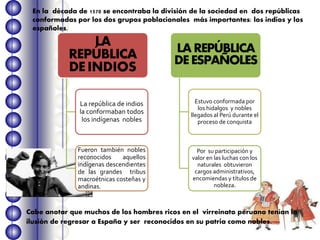 En la década de 1570 se encontraba la división de la sociedad en dos repúblicas
conformadas por los dos grupos poblacionales más importantes: los indios y los
españoles.
Cabe anotar que muchos de los hombres ricos en el virreinato peruano tenían la
ilusión de regresar a España y ser reconocidos en su patria como nobles.
LA
REPÚBLICA
DEINDIOS
La república de indios
la conformaban todos
los indígenas nobles
Fueron también nobles
reconocidos aquellos
indígenas descendientes
de las grandes tribus
macroétnicas costeñas y
andinas.
LAREPÚBLICA
DEESPAÑOLES
Estuvo conformada por
los hidalgos y nobles
llegados al Perú durante el
proceso de conquista
Por su participación y
valor en las luchas con los
naturales obtuvieron
cargos administrativos,
encomiendas y títulos de
nobleza.
 