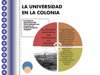 LA UNIVERSIDAD
EN LA COLONIA
•La historia
educativa del
Perú colonial nos
muestra un
hecho bastante
singular: La educación
elemental se
pasa
directamente
a la
educación
universitaria.
Esto posiblemente, se
debió a la falta de
presión de un grupo que
reclame una educación
de nivel intermedio en el
siglo XVI, ya que existe
la necesidad de formar
teólogos y sacerdotes
para encargarles
inmediatamente la
tarea evangelizadora.
Asimismo se
requerían
urgentemente
hombres de leyes
preparados para
satisfacer las
necesidades propias
de aquellos
tiempos.
 