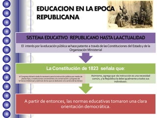 A partir de entonces, las normas educativas tomaron una clara
orientación democrática.
LaConstitución de 1823 señala que:
el Congreso dictará «todo lo necesario para la instrucción pública por medio de
planes fijos, e instituciones convenientes a la conservación y progreso de
la fuerza intelectual y estímulo de los que se dedicaren a la carrera de las letras»
Asimismo, agrega que «la instrucción es una necesidad
común, y la República la debe igualmente a todos sus
individuos».
SISTEMA EDUCATIVO REPUBLICANO HASTALAACTUALIDAD
El interéspor laeducaciónpública sehacepatente a travésdelasConstituciones del Estadoydela
OrganizaciónMinisterial
EDUCACION EN LAEPOCA
REPUBLICANA
 
