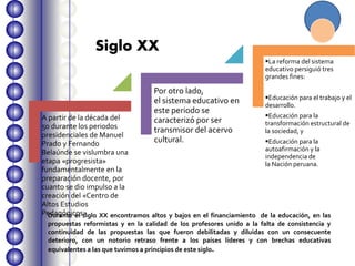 A partir de la década del
50 durante los periodos
presidenciales de Manuel
Prado y Fernando
Belaúnde se vislumbra una
etapa «progresista»
fundamentalmente en la
preparación docente, por
cuanto se dio impulso a la
creación del «Centro de
Altos Estudios
Pedagógicos»
Por otro lado,
el sistema educativo en
este periodo se
caracterizó por ser
transmisor del acervo
cultural.
La reforma del sistema
educativo persiguió tres
grandes fines:
Educación para el trabajo y el
desarrollo.
Educación para la
transformación estructural de
la sociedad, y
Educación para la
autoafirmación y la
independencia de
la Nación peruana.
Durante el siglo XX encontramos altos y bajos en el financiamiento de la educación, en las
propuestas reformistas y en la calidad de los profesores unido a la falta de consistencia y
continuidad de las propuestas las que fueron debilitadas y diluidas con un consecuente
deterioro, con un notorio retraso frente a los países líderes y con brechas educativas
equivalentes a las que tuvimos a principios de este siglo.
Siglo XX
 
