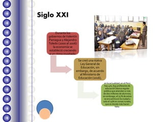 Durante los
gobiernos deValentín
Paniagua y Alejandro
Toledo (2000 al 2006)
la economía se
estableció creciendo
a un ritmo inusitado.
Se creó una nueva
Ley General de
Educación, sin
embargo, de acuerdo
al Ministerio de
Educación (2016),
en la actualidad, en el Perú
hay 470, 635 profesores de
educación básica regular
pública que atienden a más
de dos millones de alumnos;
sin embrago, el 75 % de estos
se encuentra en la ciudad y
solo el 25% en zonas rurales,
que es donde más hacen
falta.
Siglo XXI
 
