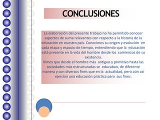 CONCLUSIONES
La elaboración del presente trabajo no ha permitido conocer
aspectos de suma relevantes con respecto a la historia de la
educación en nuestro país. Conocimos su origen y evolución en
cada etapa y espacio de tiempo, entendiendo que la educación
está presente en la vida del hombre desde los comienzos de su
existencia.
Vimos que desde el hombre más antiguo y primitivo hasta las
sociedades más estructuradas se educaban, de diferente
manera y con diversos fines que en la actualidad, pero aún así
ejercían una educación práctica para sus fines.
 