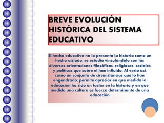 BREVE EVOLUCIÓN
HISTÓRICA DEL SISTEMA
EDUCATIVO
El hecho educativo no lo presenta la historia como un
hecho aislado, se estudia vinculándolo con las
diversas orientaciones filosóficas, religiosas, sociales
y políticas que sobre el han influido. Al verlo así,
como un conjunto de circunstancias que lo han
engendrado, permite apreciar en que medida la
educación ha sido un factor en la historia y en que
medida una cultura es fuerza determinante de una
educación
 