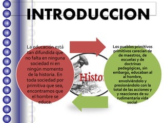 INTRODUCCION
La educación está
tan difundida que
no falta en ninguna
sociedad ni en
ningún momento
de la historia. En
toda sociedad por
primitiva que sea,
encontramos que
el hombre se
educa.
Los pueblos primitivos
primitivos carecían de
de maestros, de
escuelas y de
doctrinas
pedagógicas, sin
embargo, educaban al
al hombre,
envolviéndolo y
presionándolo con la
total de las acciones y
y reacciones de su
rudimentaria vida
social.
 