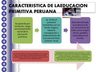CARACTERISTICA DE LAEDUCACION
PRIMITIVA PERUANA
Se aprende por
imitación, rasgo
eminentemente
social de la
educación
primitiva
se limita al
presente
inmediato con un
fondo mágico,
hasta la
consagración u
ordenamiento de
la juventud tiene
carácter ritual.
Esta demostrada
la existencia de
un comunismo de
tribu como origen
de los pueblos
conocidos en el
mundo.
Los primeros seres humanos que habitaron en el antiguo
Perú, sin duda alguna, fueron las hordas de los clanes
errantes los que conformaron los ayllus y éstos las tribus
sedentarias o comunidades primitivas.
Asentada sobre la propiedad común de la tierra, y unida
por vínculos e sangre, eran sus miembros individuos libres,
con derechos iguales, que ajustaban su vida a las
resoluciones de un consejo, formado democráticamente
por todos los adultos hombres y mujeres de la tribu.
 