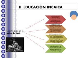 II. EDUCACIÓN INCAICA
Esta demostrada la
existencia de un
comunismo de tribu
como origen de los
pueblos conocidos en el
mundo.
Los primeros seres
humanos que habitaron en
el antiguo Perú, sin duda
alguna, fueron las hornas
de los clanes errantes los
que conformaron los
ayllus y éstos las tribus
sedentarias o
comunidades primitivas.
En esta agrupación primitiva
tuvo mayor presencia los
ayllus, que también fueron
errantes y luego
sedentarios; de este modo,
integraron la comunidad
primitiva del Perú.
Asentada sobre la
propiedad común de
la tierra, y unida por
vínculos de sangre,
La educación en los
ayllus del Perú.
 