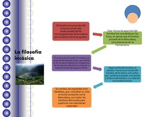El hombre era un punto del
universo, el ser más
evolucionado de los
microorganismos de la materia
por acciones cósmicas ignotas.
Esta forma de aparición del
hombre fue concebida por los
Incas, al pensar que el hombre
procede de la Naturaleza,
concretamente de la
Pachamama.
El cosmos es el mundo, el universo, el
conjunto de todas las cosas que existen
en él, los seres orgánicos e inorgánicos,
las fuerzas de gravitación universal, y
todos los entes del espacio infinito. Según la filosofía Incásica, el
planeta Tierra era el mundo del
hombre, de él viene y a él vuelve;
que contiene el pasado, el presente
y el futuro del hombre, y su relación
era la total armonía.
En cambio, los españoles eran
idealistas, que concebían su vida
en lucha constante con la
Naturaleza, con todos los
hombres del mundo para
supervivir con más bienes
materiales
La filosofía
incásica.
 