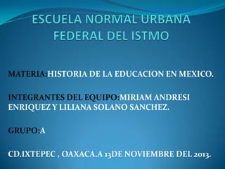 MATERIA:HISTORIA DE LA EDUCACION EN MEXICO.

INTEGRANTES DEL EQUIPO:MIRIAM ANDRESI
ENRIQUEZ Y LILIANA SOLANO SANCHEZ.
GRUPO:A
CD.IXTEPEC , OAXACA.A 13DE NOVIEMBRE DEL 2013.

 