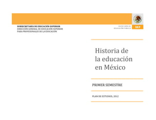 SUBSECRETARÍA DE EDUCACIÓN SUPERIOR
DIRECCIÓN GENERAL DE EDUCACIÓN SUPERIOR
PARA PROFESIONALES DE LA EDUCACIÓN
Historia de
la educación
en México
PRIMER SEMESTRE
PLAN DE ESTUDIOS, 2012
 