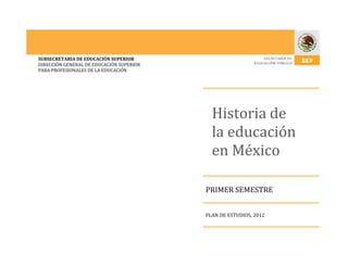 SUBSECRETARÍA DE EDUCACIÓN SUPERIOR
DIRECCIÓN GENERAL DE EDUCACIÓN SUPERIOR
PARA PROFESIONALES DE LA EDUCACIÓN

Historia de
la educación
en México
PRIMER SEMESTRE
PLAN DE ESTUDIOS, 2012

 