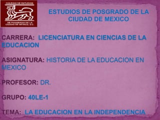 ESTUDIOS DE POSGRADO DE LA
                 CIUDAD DE MEXICO

CARRERA: LICENCIATURA EN CIENCIAS DE LA
EDUCACION

ASIGNATURA: HISTORIA DE LA EDUCACION EN
MEXICO

PROFESOR: DR.

GRUPO: 40LE-1

TEMA: LA EDUCACION EN LA INDEPENDENCIA
 