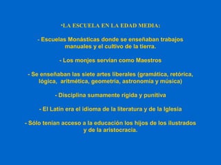 •LA ESCUELA EN LA EDAD MEDIA:
- Escuelas Monásticas donde se enseñaban trabajos
manuales y el cultivo de la tierra.
- Los monjes servían como Maestros
- Se enseñaban las siete artes liberales (gramática, retórica,
lógica, aritmética, geometría, astronomía y música)
- Disciplina sumamente rígida y punitiva
- El Latín era el idioma de la literatura y de la Iglesia
- Sólo tenían acceso a la educación los hijos de los ilustrados
y de la aristocracia.
 