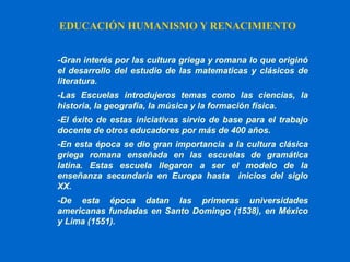 EDUCACIÓN HUMANISMO Y RENACIMIENTO
-Gran interés por las cultura griega y romana lo que originó
el desarrollo del estudio de las matematicas y clásicos de
literatura.
-Las Escuelas introdujeros temas como las ciencias, la
historia, la geografía, la música y la formación física.
-El éxito de estas iniciativas sirvio de base para el trabajo
docente de otros educadores por más de 400 años.
-En esta época se dio gran importancia a la cultura clásica
griega romana enseñada en las escuelas de gramática
latina. Estas escuela llegaron a ser el modelo de la
enseñanza secundaria en Europa hasta inicios del siglo
XX.
-De esta época datan las primeras universidades
americanas fundadas en Santo Domingo (1538), en México
y Lima (1551).
 