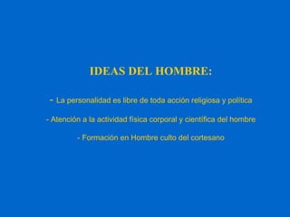 IDEAS DEL HOMBRE:
- La personalidad es libre de toda acción religiosa y política
- Atención a la actividad física corporal y científica del hombre
- Formación en Hombre culto del cortesano
 