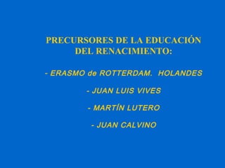 PRECURSORES DE LA EDUCACIÓN
DEL RENACIMIENTO:
- ERASMO de ROTTERDAM. HOLANDES
- JUAN LUIS VIVES
- MARTÍN LUTERO
- JUAN CALVINO
 