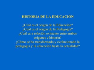 HISTORIA DE LA EDUCACIÓN
¿Cuál es el origen de la Educación?
¿Cuál es el origen de la Pedagogía?
¿Cuál es a relación existente entre ambos
orígenes e historia?
¿Cómo se ha transformado y evolucionado la
pedagogía y la educación hasta la actualidad?
 