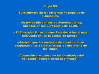 •Siglo XX:Siglo XX:
- Surgimientos de los sistemas nacionales de- Surgimientos de los sistemas nacionales de
Educación.Educación.
- Sistemas Educativos de América Latina,- Sistemas Educativos de América Latina,
basados en los Europeos y de EEUU.basados en los Europeos y de EEUU.
- El Educador Suizo Johann Pestalozzi fue el más- El Educador Suizo Johann Pestalozzi fue el más
influyente en las Escuelas de Europa:influyente en las Escuelas de Europa:
-planteba que los métodos de enseñanza se-planteba que los métodos de enseñanza se
adaptaran a las características de desarrollo deadaptaran a las características de desarrollo de
los niños.los niños.
- Desarrollo armonioso de las facultades del- Desarrollo armonioso de las facultades del
educando (cabeza, corazón y manos).educando (cabeza, corazón y manos).
 