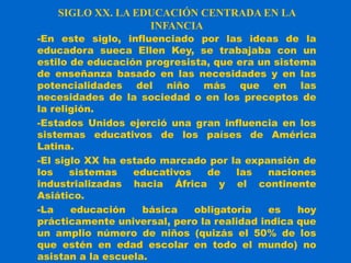 SIGLO XX. LA EDUCACIÓN CENTRADA EN LA
INFANCIA
-En este siglo, influenciado por las ideas de la
educadora sueca Ellen Key, se trabajaba con un
estilo de educación progresista, que era un sistema
de enseñanza basado en las necesidades y en las
potencialidades del niño más que en las
necesidades de la sociedad o en los preceptos de
la religión.
-Estados Unidos ejerció una gran influencia en los
sistemas educativos de los países de América
Latina.
-El siglo XX ha estado marcado por la expansión de
los sistemas educativos de las naciones
industrializadas hacia África y el continente
Asiático.
-La educación básica obligatoria es hoy
prácticamente universal, pero la realidad indica que
un amplio número de niños (quizás el 50% de los
que estén en edad escolar en todo el mundo) no
asistan a la escuela.
 