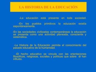LA HISTORIA DE LA EDUCACIÓN
-La educación está presente en toda sociedad.
-En los pueblos primitivos la educación existía
espontáneamente.
-En las sociedades civilizadas contemporáneas la educación
se presenta como una actividad planeada, consciente y
sistemática.
-La Historia de la Educación permite el conocimiento del
pasado educativo de la humanidad.
-El hecho educativo se vincula con las orientaciones
filosóficas, religiosas, sociales y políticas que sobre él han
influido.
 