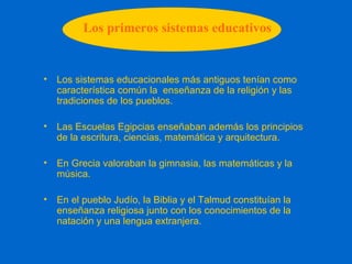 Los primeros sistemas educativos
• Los sistemas educacionales más antiguos tenían como
característica común la enseñanza de la religión y las
tradiciones de los pueblos.
• Las Escuelas Egipcias enseñaban además los principios
de la escritura, ciencias, matemática y arquitectura.
• En Grecia valoraban la gimnasia, las matemáticas y la
música.
• En el pueblo Judío, la Biblia y el Talmud constituían la
enseñanza religiosa junto con los conocimientos de la
natación y una lengua extranjera.
 