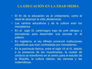 LA EDUCACIÓN EN LA EDAD MEDIA
• El fin de la educación es el cristianismo, como el
ideal de alcanzar la vida ultraterrenal.
• Los centros educativos y de la cultura eran los
monasterios.
• En el siglo IX, carlomagno trajo de york clérigos y
educadores para desarrollar una escuela en el
palacio.
• En Inglaterra, el rey Alfredo promovió instituciones
educativas que eran controladas por monasterios.
• En la península ibérica, entre el siglo VII al IX, debido
a la presencia de los musulmanes, la ciudad de
córdova se transformó en el centro para el estudio de
la filosofía, la cultura clásica, las ciencias y las
matemáticas.
 