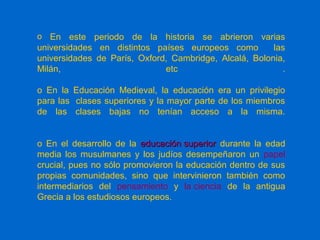 o En este periodo de la historia se abrieron varias
universidades en distintos países europeos como las
universidades de París, Oxford, Cambridge, Alcalá, Bolonia,
Milán, etc .
o En la Educación Medieval, la educación era un privilegio
para las clases superiores y la mayor parte de los miembros
de las clases bajas no tenían acceso a la misma.
o En el desarrollo de la educación superioreducación superior durante la edad
media los musulmanes y los judíos desempeñaron un papel
crucial, pues no sólo promovieron la educación dentro de sus
propias comunidades, sino que intervinieron también como
intermediarios del pensamiento y la ciencia de la antigua
Grecia a los estudiosos europeos.
 