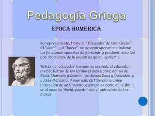 Pedagogía GriegaEPOCA HOMERICASu representante, Homero “ Educador de toda Grecia”. El “decir”, y el “hacer”, no se contraponen, no indican las funciones opuestas de gobernar y producir, sino los dos  momentos de la acción de quien  gobierna. Detrás del educador humano se esconde el educador divino: Detrás de los levitas el dios Yahvé, detrás de Fénix, Patroclo y Quirón, los dioses Zeus y Poseidón, y quizás Mercurio. Y más aún, en Homero la única indicación de un tirocinio guerrero es como en la Biblia en el caso de David, puesto bajo el patrocinio de los dioses