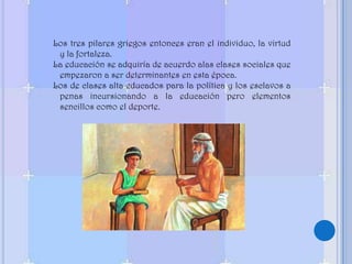 Los tres pilares griegos entonces eran el individuo, la virtud y la fortaleza. La educación se adquiría de acuerdo alas clases sociales que empezaron a ser determinantes en esta época.Los de clases alta educados para la política y los esclavos a penas incursionando a la educación pero elementos sencillos como el deporte.
