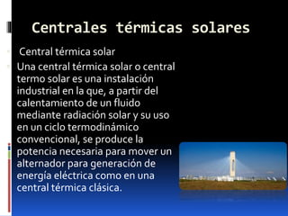 Centrales térmicas solares
 Central térmica solar
 Una central térmica solar o central
termo solar es una instalación
industrial en la que, a partir del
calentamiento de un fluido
mediante radiación solar y su uso
en un ciclo termodinámico
convencional, se produce la
potencia necesaria para mover un
alternador para generación de
energía eléctrica como en una
central térmica clásica.
 