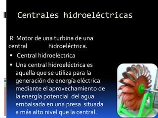 Centrales hidroeléctricas
R Motor de una turbina de una
central hidroeléctrica.
 Central hidroeléctrica
 Una central hidroeléctrica es
aquella que se utiliza para la
generación de energía eléctrica
mediante el aprovechamiento de
la energía potencial del agua
embalsada en una presa situada
a más alto nivel que la central.
 