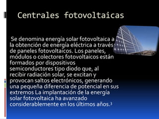 Centrales fotovoltaicas
Se denomina energía solar fotovoltaica a
la obtención de energía eléctrica a través
de paneles fotovoltaicos. Los paneles,
módulos o colectores fotovoltaicos están
formados por dispositivos
semiconductores tipo diodo que, al
recibir radiación solar, se excitan y
provocan saltos electrónicos, generando
una pequeña diferencia de potencial en sus
extremos La implantación de la energía
solar fotovoltaica ha avanzado
considerablemente en los últimos años.3
 